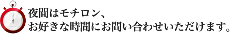 夜間はモチロン、お好きな時間にお問い合わせいただけます。