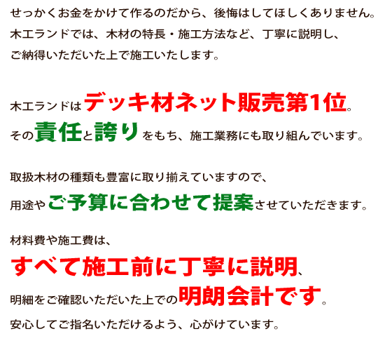 せっかくお金をかけて作るのだから、後悔はしてほしくありません。木工ランドでは、木材の特長・施工方法など、丁寧に説明し、ご納得いただいた上で施工いたします。木工ランドはデッキ材ネット販売第1位。その責任と誇りをもち、施工業務にも取り組んでいます。取扱木材の種類も豊富に取り揃えていますので、用途やご予算に合わせて提案させていただきます。<br />材料費や施工費は、すべて施工前に丁寧に説明、明細をご確認いただいた上での明朗会計です。<br />安心してご指名いただけるよう、心がけています。