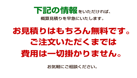 下記の情報をいただければ、概算見積りを早急にいたします。お見積りはもちろん無料です。ご注文いただくまでは費用は一切掛かりません。お気軽にご相談ください。