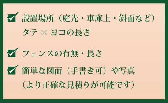 設置場所（庭先・車庫上・斜面など）タテ×ヨコの長さ、フェンスの有無・長さ、簡単な図面（手書き可）や写真（より正確な見積りが可能です。）